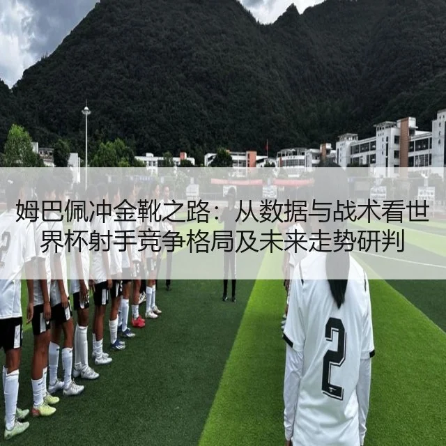 姆巴佩冲金靴之路:从数据与战术看世界杯射手竞争格局及未来走势研判